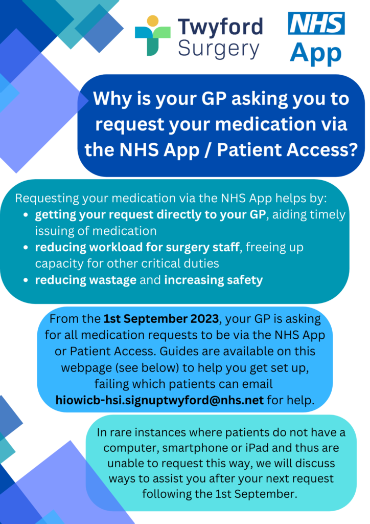 twyford surgery nhs app. Why is your GP asking you to request your medication via the NHS App/Patient access? Requesting your medication via the NHS app helps by: getting your request directly to your GP, aiding timely issuing of medication. Reducing workload for surgery staff, freeing up capacity for other critical duties. Reducing wastage and increasing safety.
From 1st September 2023, your GP is asking for all medication requests to be via the NHS App or Patient Access. Guides are available on this webpage (see below) to help you get set up, failing which patients can email hiowicb-hsi.signuptwyford@nhs.net for help.
In rare instances where patients do not have a computer, smartphone or tablet and this are unable to request this way, we will discuss ways to assist you after your next request following the 1st September.